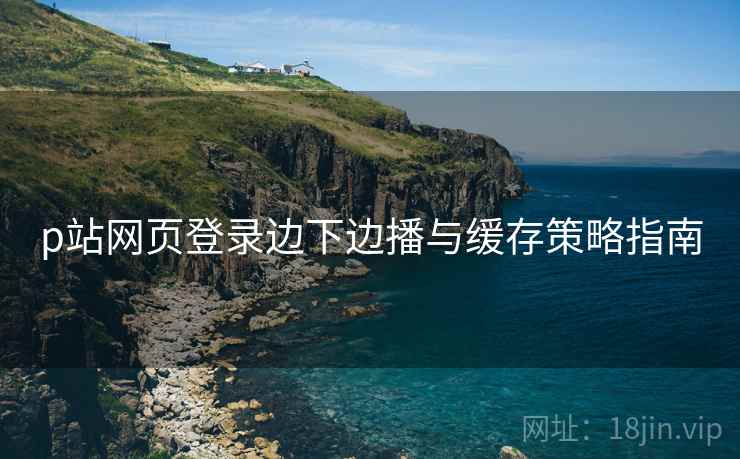 p站网页登录边下边播与缓存策略指南