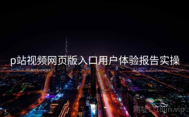 p站视频网页版入口用户体验报告实操