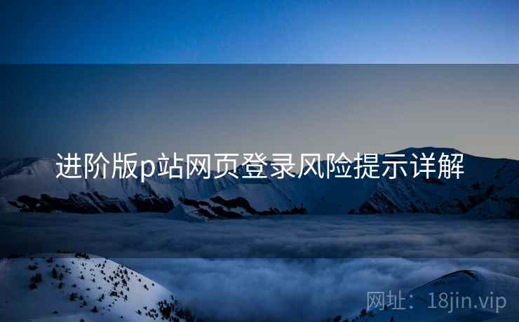 进阶版p站网页登录风险提示详解