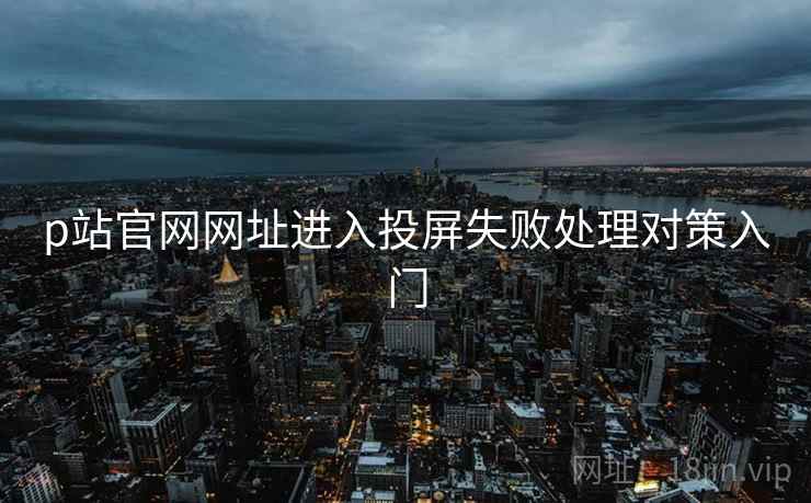 p站官网网址进入投屏失败处理对策入门